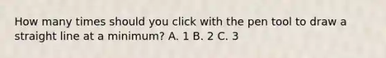 How many times should you click with the pen tool to draw a straight line at a minimum? A. 1 B. 2 C. 3