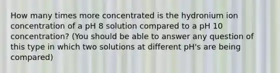 How many times more concentrated is the hydronium ion concentration of a pH 8 solution compared to a pH 10 concentration? (You should be able to answer any question of this type in which two solutions at different pH's are being compared)