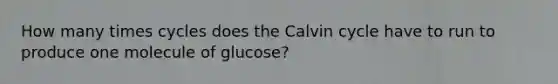 How many times cycles does the Calvin cycle have to run to produce one molecule of glucose?