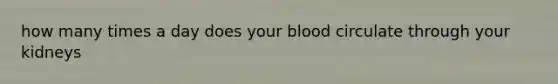 how many times a day does your blood circulate through your kidneys