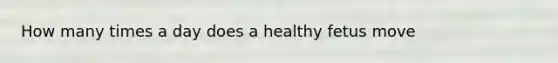 How many times a day does a healthy fetus move