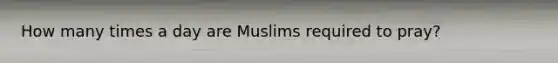 How many times a day are Muslims required to pray?