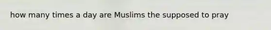 how many times a day are Muslims the supposed to pray