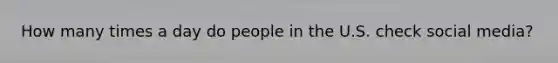 How many times a day do people in the U.S. check social media?