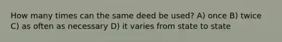 How many times can the same deed be used? A) once B) twice C) as often as necessary D) it varies from state to state