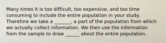 Many times it is too difficult, too expensive, and too time consuming to include the entire population in your study. Therefore we take a _______, a part of the population from which we actually collect information. We then use the information from the sample to draw ______ about the entire population.