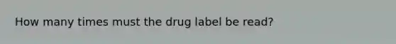 How many times must the drug label be read?