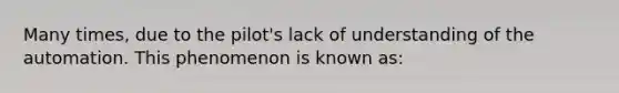 Many times, due to the pilot's lack of understanding of the automation. This phenomenon is known as: