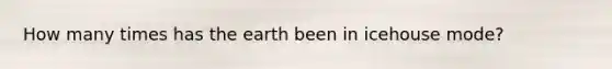 How many times has the earth been in icehouse mode?