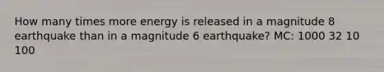 How many times more energy is released in a magnitude 8 earthquake than in a magnitude 6 earthquake? MC: 1000 32 10 100