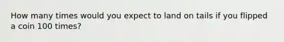 How many times would you expect to land on tails if you flipped a coin 100 times?