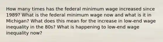 How many times has the federal minimum wage increased since 1989? What is the federal minimum wage now and what is it in Michigan? What does this mean for the increase in low-end wage inequality in the 80s? What is happening to low-end wage inequality now?