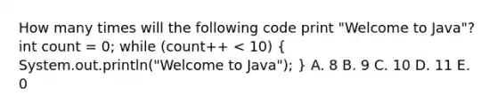 How many times will the following code print "Welcome to Java"? int count = 0; while (count++ < 10) ( System.out.println("Welcome to Java"); ) A. 8 B. 9 C. 10 D. 11 E. 0