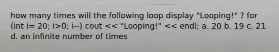 how many times will the following loop display "Looping!" ? for (int i= 20; i>0; i--) cout << "Looping!" << endl; a. 20 b. 19 c. 21 d. an infinite number of times