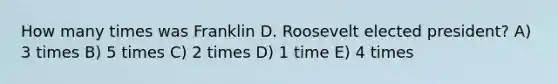 How many times was Franklin D. Roosevelt elected president? A) 3 times B) 5 times C) 2 times D) 1 time E) 4 times