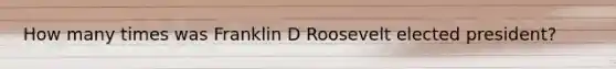 How many times was Franklin D Roosevelt elected president?