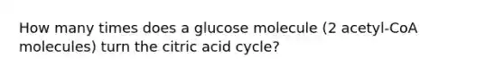 How many times does a glucose molecule (2 acetyl-CoA molecules) turn the citric acid cycle?