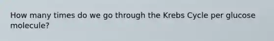 How many times do we go through the Krebs Cycle per glucose molecule?