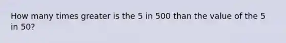 How many times greater is the 5 in 500 than the value of the 5 in 50?