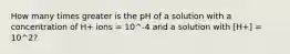 How many times greater is the pH of a solution with a concentration of H+ ions = 10^-4 and a solution with [H+] = 10^2?