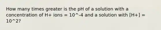 How many times greater is the pH of a solution with a concentration of H+ ions = 10^-4 and a solution with [H+] = 10^2?