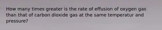 How many times greater is the rate of effusion of oxygen gas than that of carbon dioxide gas at the same temperatur and pressure?