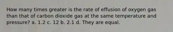 How many times greater is the rate of effusion of oxygen gas than that of carbon dioxide gas at the same temperature and pressure? a. 1.2 c. 12 b. 2.1 d. They are equal.