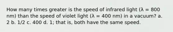 How many times greater is the speed of infrared light (λ = 800 nm) than the speed of violet light (λ = 400 nm) in a vacuum? a. 2 b. 1/2 c. 400 d. 1; that is, both have the same speed.