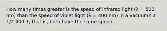 How many times greater is the speed of infrared light (λ = 800 nm) than the speed of violet light (λ = 400 nm) in a vacuum? 2 1/2 400 1; that is, both have the same speed.