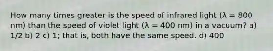 How many times greater is the speed of infrared light (λ = 800 nm) than the speed of violet light (λ = 400 nm) in a vacuum? a) 1/2 b) 2 c) 1; that is, both have the same speed. d) 400