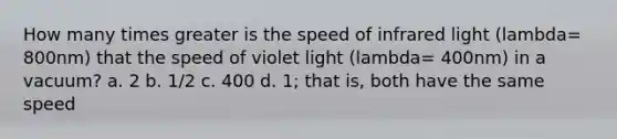 How many times greater is the speed of infrared light (lambda= 800nm) that the speed of violet light (lambda= 400nm) in a vacuum? a. 2 b. 1/2 c. 400 d. 1; that is, both have the same speed