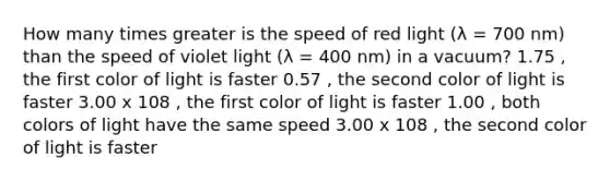 How many times greater is the speed of red light (λ = 700 nm) than the speed of violet light (λ = 400 nm) in a vacuum? 1.75 , the first color of light is faster 0.57 , the second color of light is faster 3.00 x 108 , the first color of light is faster 1.00 , both colors of light have the same speed 3.00 x 108 , the second color of light is faster