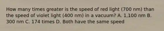 How many times greater is the speed of red light (700 nm) than the speed of violet light (400 nm) in a vacuum? A. 1,100 nm B. 300 nm C. 174 times D. Both have the same speed