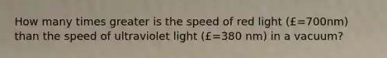 How many times greater is the speed of red light (£=700nm) than the speed of ultraviolet light (£=380 nm) in a vacuum?