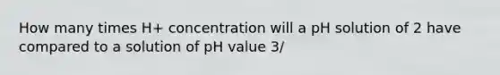 How many times H+ concentration will a pH solution of 2 have compared to a solution of pH value 3/