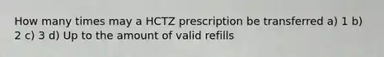 How many times may a HCTZ prescription be transferred a) 1 b) 2 c) 3 d) Up to the amount of valid refills