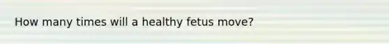 How many times will a healthy fetus move?