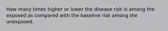 How many times higher or lower the disease risk is among the exposed as compared with the baseline risk among the unexposed.