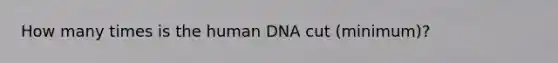 How many times is the human DNA cut (minimum)?