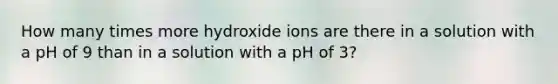 How many times more hydroxide ions are there in a solution with a pH of 9 than in a solution with a pH of 3?