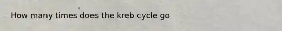 How many times does the kreb cycle go