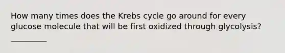 How many times does the Krebs cycle go around for every glucose molecule that will be first oxidized through glycolysis? _________