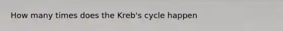 How many times does the Kreb's cycle happen