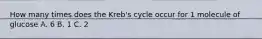 How many times does the Kreb's cycle occur for 1 molecule of glucose A. 6 B. 1 C. 2