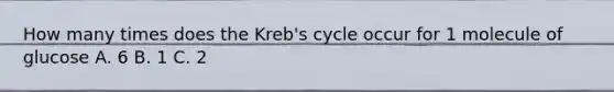 How many times does the Kreb's cycle occur for 1 molecule of glucose A. 6 B. 1 C. 2