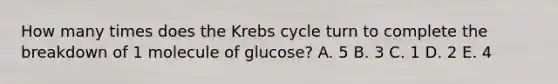 How many times does the Krebs cycle turn to complete the breakdown of 1 molecule of glucose? A. 5 B. 3 C. 1 D. 2 E. 4