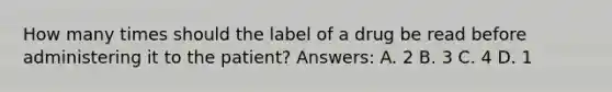 How many times should the label of a drug be read before administering it to the patient? Answers: A. 2 B. 3 C. 4 D. 1