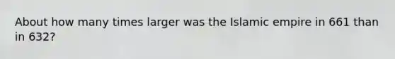 About how many times larger was the Islamic empire in 661 than in 632?