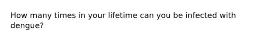 How many times in your lifetime can you be infected with dengue?