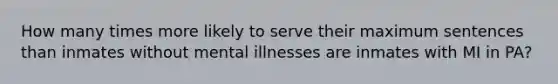 How many times more likely to serve their maximum sentences than inmates without mental illnesses are inmates with MI in PA?